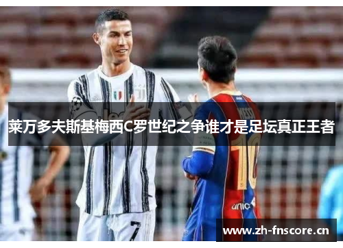 莱万多夫斯基梅西C罗世纪之争谁才是足坛真正王者 莱万多夫斯基梅西C罗世纪之争谁才是足坛真正王者