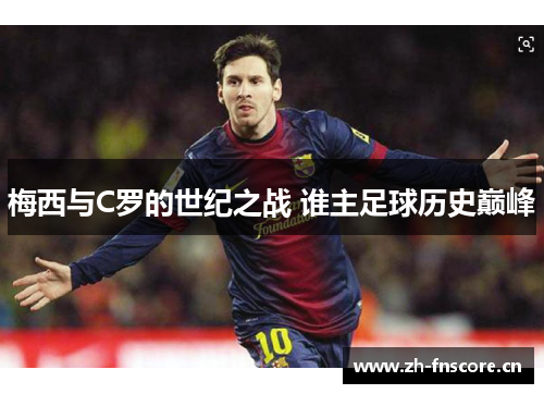 梅西与C罗的世纪之战 谁主足球历史巅峰 梅西与C罗的世纪之战 谁主足球历史巅峰