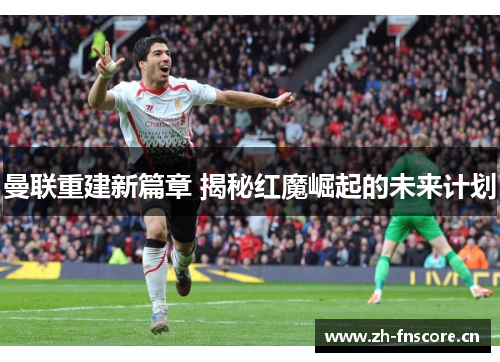 曼联重建新篇章 揭秘红魔崛起的未来计划 曼联重建新篇章 揭秘红魔崛起的未来计划