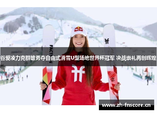 谷爱凌力克群雄勇夺自由式滑雪U型场地世界杯冠军 决战崇礼再创辉煌 谷爱凌力克群雄勇夺自由式滑雪U型场地世界杯冠军 决战崇礼再创辉煌