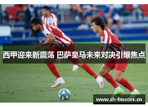 西甲迎来新震荡 巴萨皇马未来对决引爆焦点