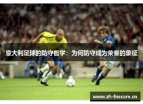 意大利足球的防守哲学:为何防守成为荣誉的象征 意大利足球的防守哲学:为何防守成为荣誉的象征