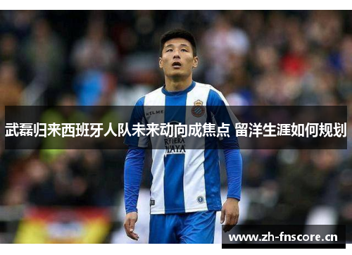 武磊归来西班牙人队未来动向成焦点 留洋生涯如何规划 武磊归来西班牙人队未来动向成焦点 留洋生涯如何规划