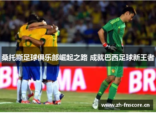 桑托斯足球俱乐部崛起之路 成就巴西足球新王者 桑托斯足球俱乐部崛起之路 成就巴西足球新王者