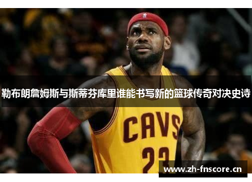 勒布朗詹姆斯与斯蒂芬库里谁能书写新的篮球传奇对决史诗 勒布朗詹姆斯与斯蒂芬库里谁能书写新的篮球传奇对决史诗