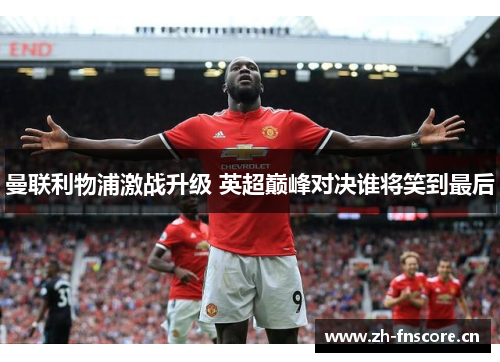 曼联利物浦激战升级 英超巅峰对决谁将笑到最后