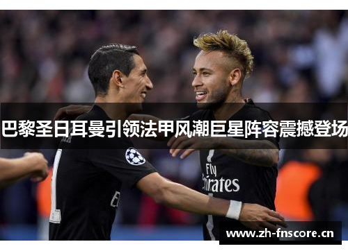 巴黎圣日耳曼引领法甲风潮巨星阵容震撼登场 巴黎圣日耳曼引领法甲风潮巨星阵容震撼登场