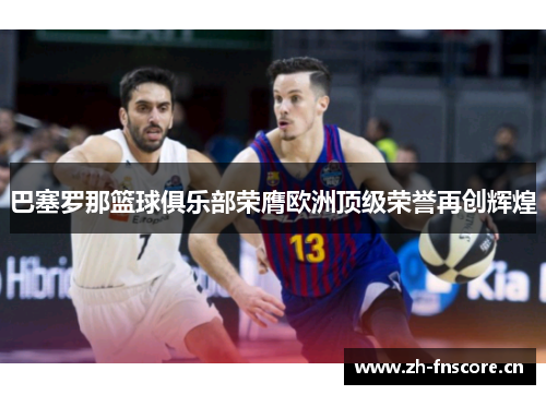 巴塞罗那篮球俱乐部荣膺欧洲顶级荣誉再创辉煌 巴塞罗那篮球俱乐部荣膺欧洲顶级荣誉再创辉煌