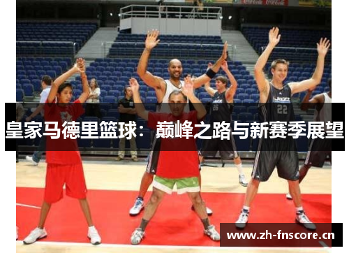 皇家马德里篮球:巅峰之路与新赛季展望 皇家马德里篮球:巅峰之路与新赛季展望