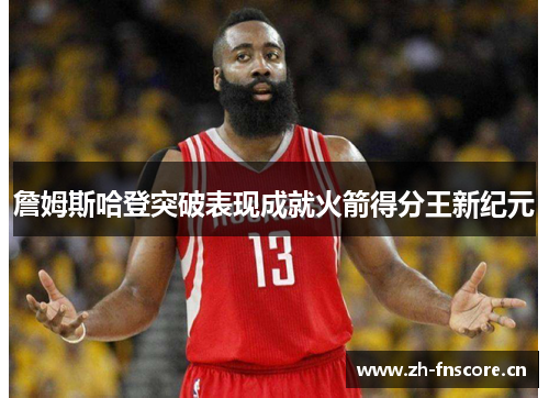 詹姆斯哈登突破表现成就火箭得分王新纪元 詹姆斯哈登突破表现成就火箭得分王新纪元