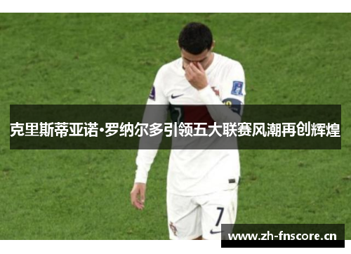 克里斯蒂亚诺·罗纳尔多引领五大联赛风潮再创辉煌 克里斯蒂亚诺·罗纳尔多引领五大联赛风潮再创辉煌