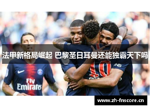 法甲新格局崛起 巴黎圣日耳曼还能独霸天下吗 法甲新格局崛起 巴黎圣日耳曼还能独霸天下吗