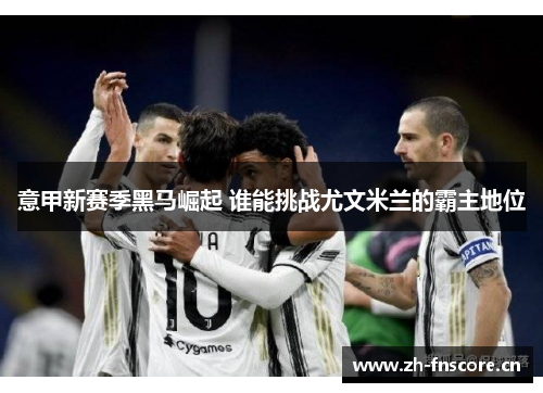 意甲新赛季黑马崛起 谁能挑战尤文米兰的霸主地位 意甲新赛季黑马崛起 谁能挑战尤文米兰的霸主地位