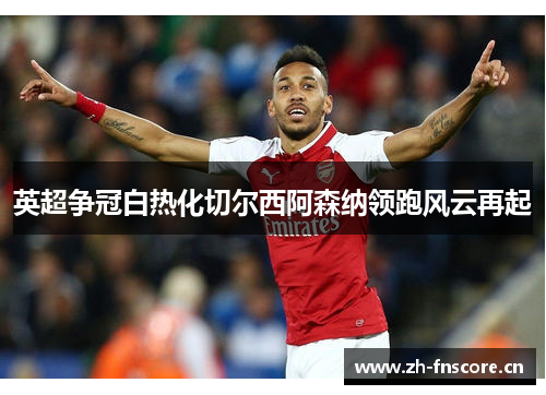 英超争冠白热化切尔西阿森纳领跑风云再起 英超争冠白热化切尔西阿森纳领跑风云再起