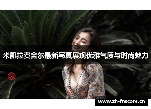 米凯拉费舍尔最新写真展现优雅气质与时尚魅力 米凯拉费舍尔最新写真展现优雅气质与时尚魅力