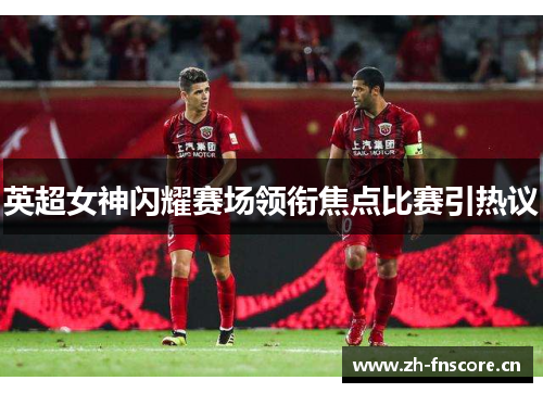 英超女神闪耀赛场领衔焦点比赛引热议 英超女神闪耀赛场领衔焦点比赛引热议